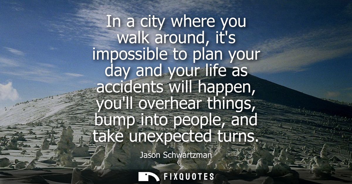 In a city where you walk around, its impossible to plan your day and your life as accidents will happen, youll overhear 