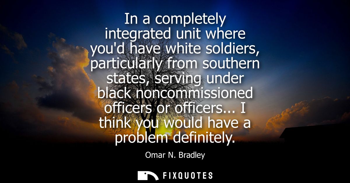 In a completely integrated unit where youd have white soldiers, particularly from southern states, serving under black n