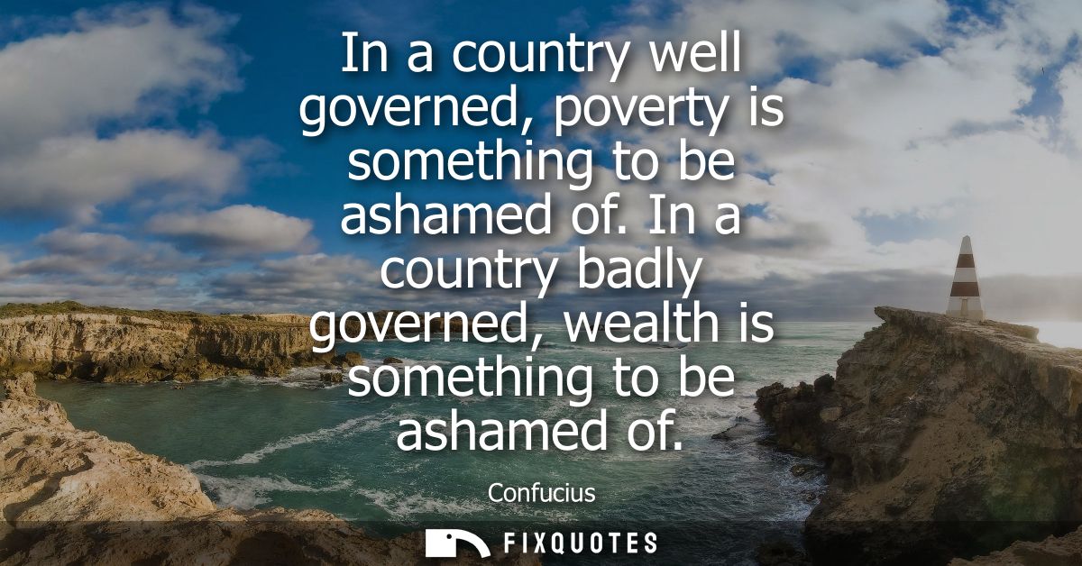 In a country well governed, poverty is something to be ashamed of. In a country badly governed, wealth is something to b