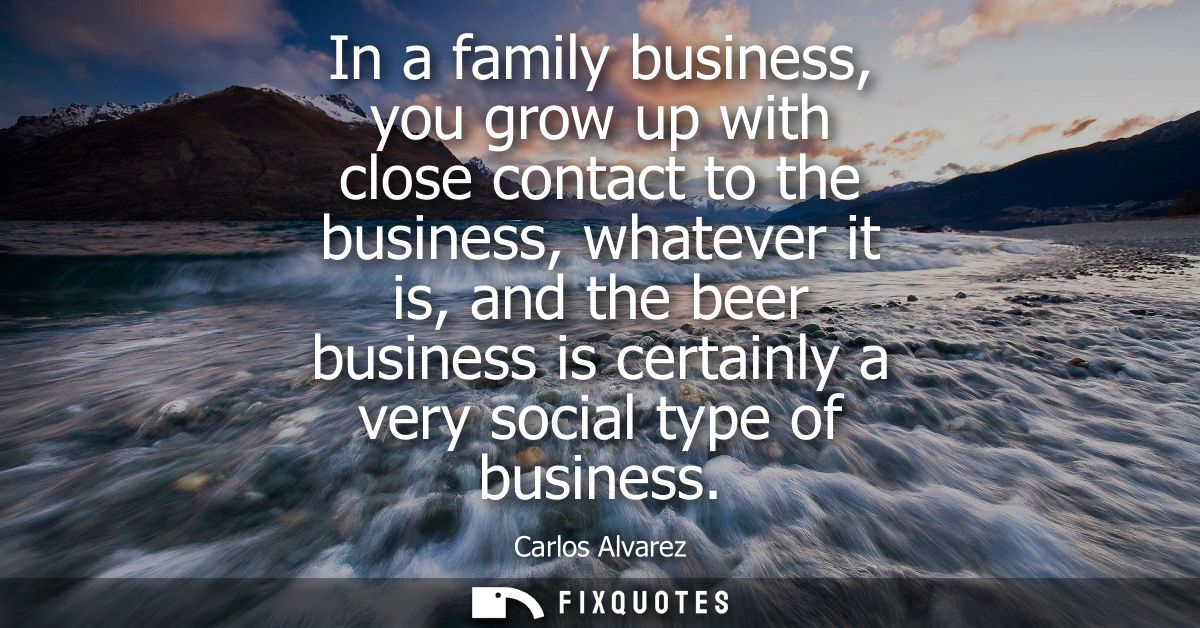 In a family business, you grow up with close contact to the business, whatever it is, and the beer business is certainly