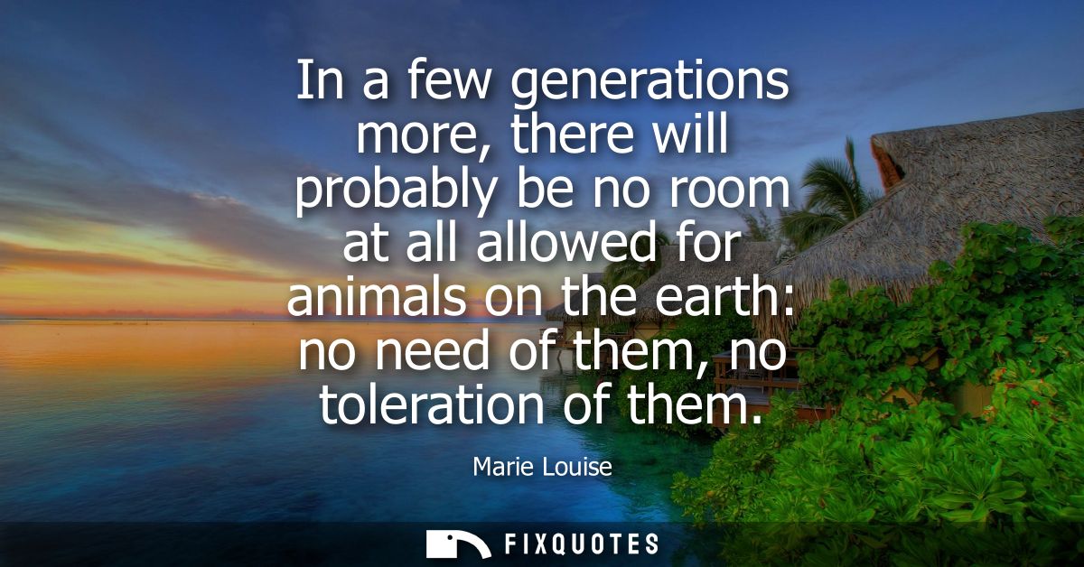 In a few generations more, there will probably be no room at all allowed for animals on the earth: no need of them, no t