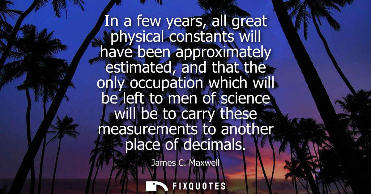 In a few years, all great physical constants will have been approximately estimated, and that the only occupation which 