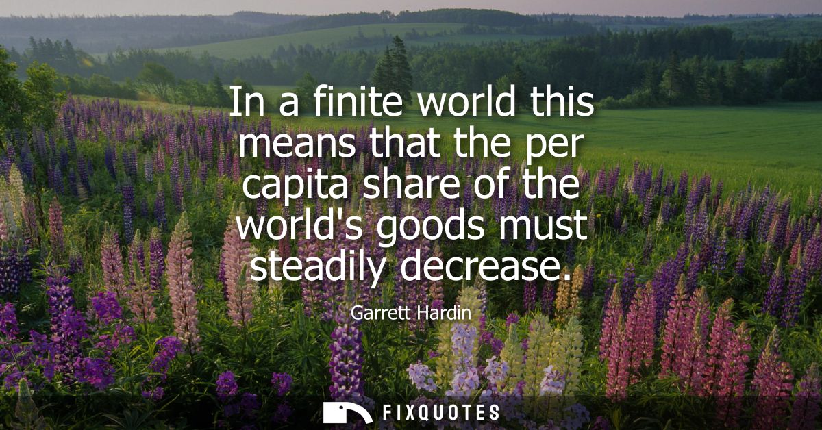 In a finite world this means that the per capita share of the worlds goods must steadily decrease