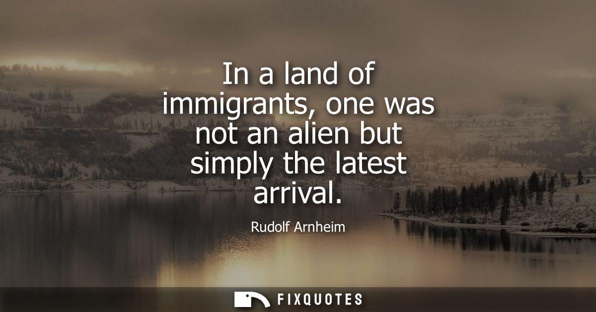 In a land of immigrants, one was not an alien but simply the latest arrival - Rudolf Arnheim