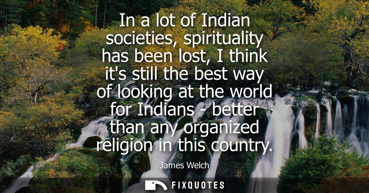 In a lot of Indian societies, spirituality has been lost, I think its still the best way of looking at the world for Ind