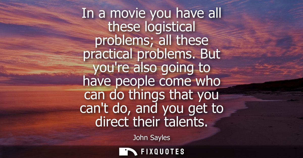 In a movie you have all these logistical problems all these practical problems. But youre also going to have people come