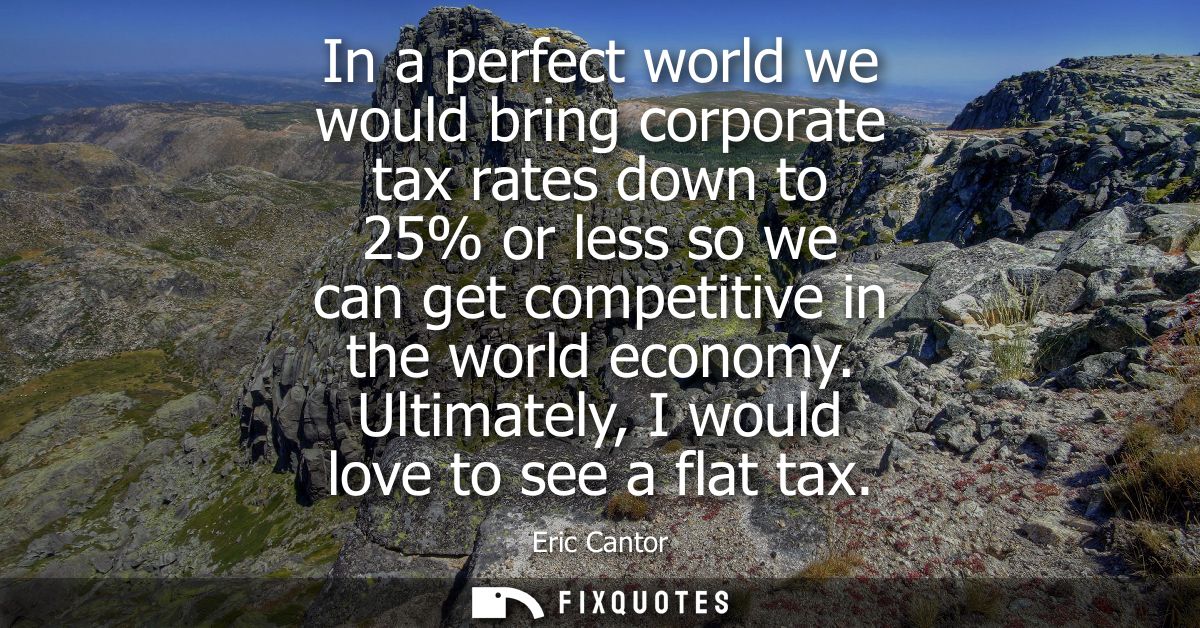 In a perfect world we would bring corporate tax rates down to 25% or less so we can get competitive in the world economy