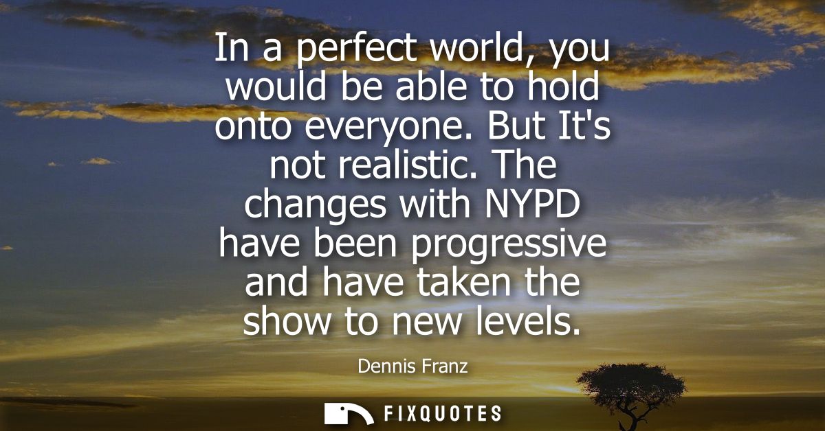 In a perfect world, you would be able to hold onto everyone. But Its not realistic. The changes with NYPD have been prog