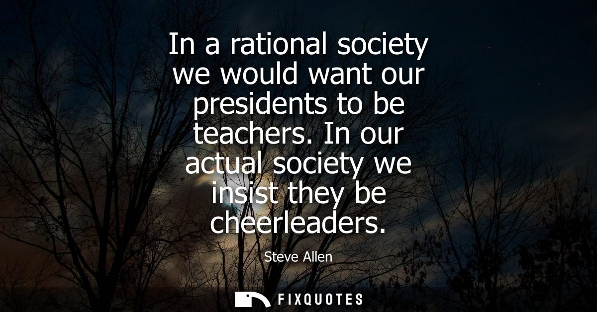 In a rational society we would want our presidents to be teachers. In our actual society we insist they be cheerleaders