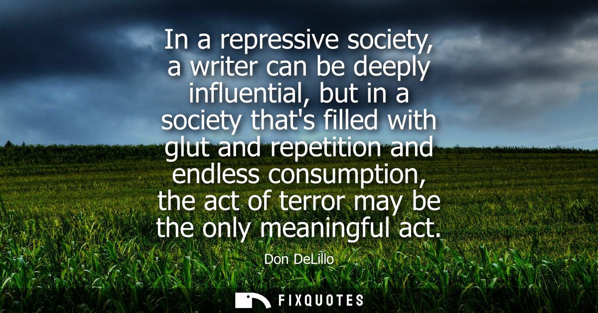 In a repressive society, a writer can be deeply influential, but in a society thats filled with glut and repetition and 