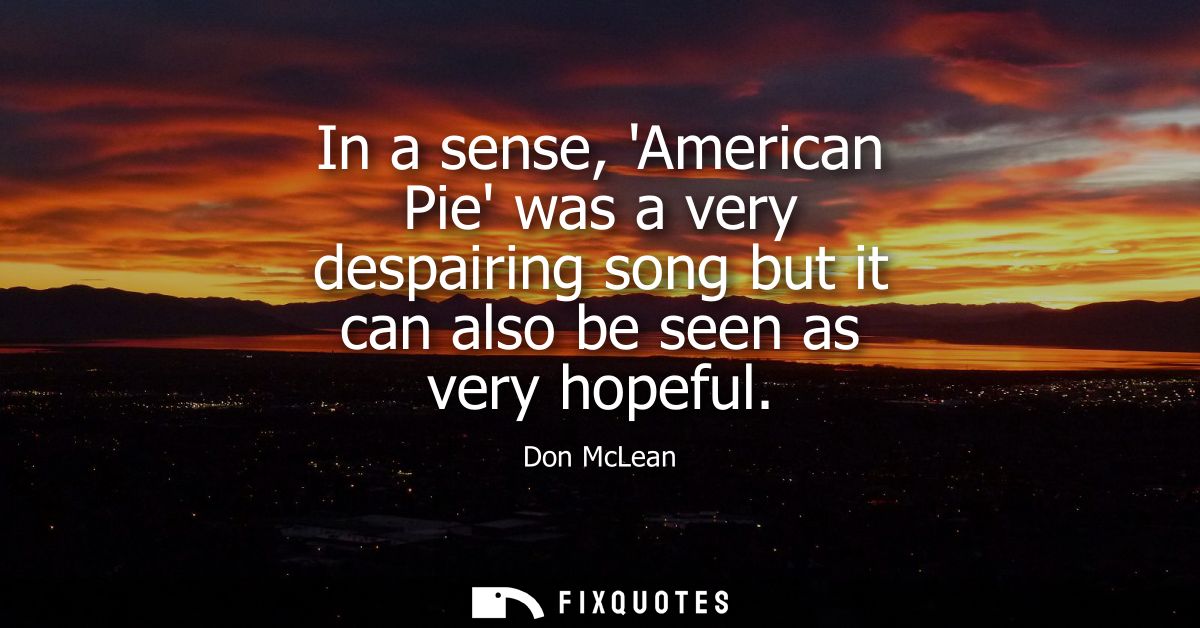 In a sense, American Pie was a very despairing song but it can also be seen as very hopeful
