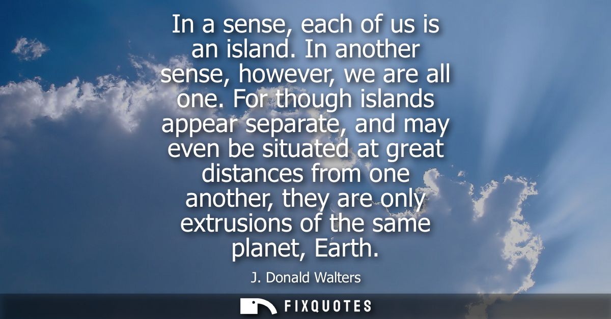 In a sense, each of us is an island. In another sense, however, we are all one. For though islands appear separate, and 