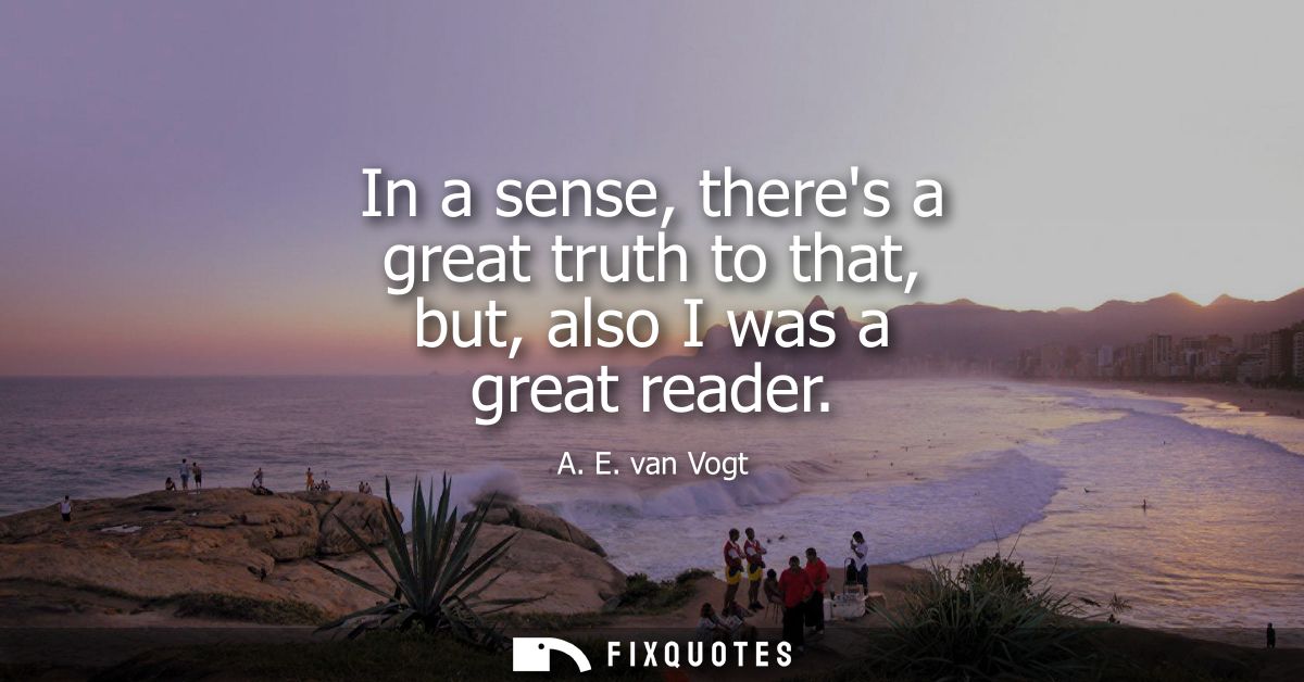 In a sense, theres a great truth to that, but, also I was a great reader
