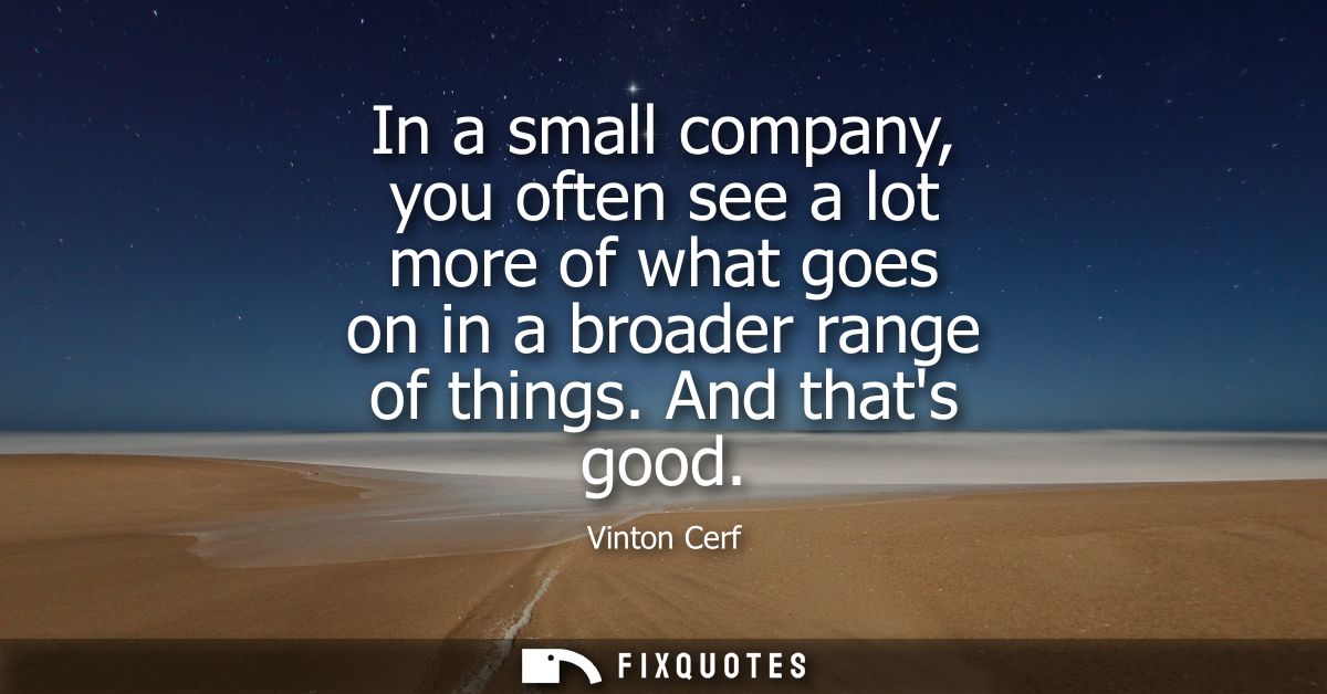 In a small company, you often see a lot more of what goes on in a broader range of things. And thats good