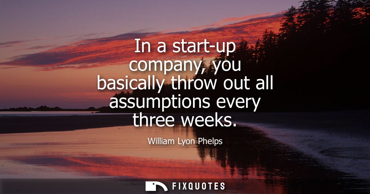 In a start-up company, you basically throw out all assumptions every three weeks