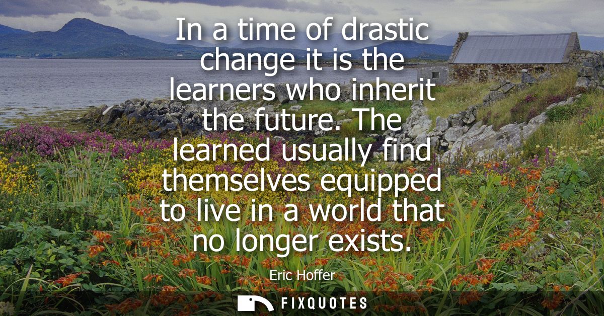 In a time of drastic change it is the learners who inherit the future. The learned usually find themselves equipped to l