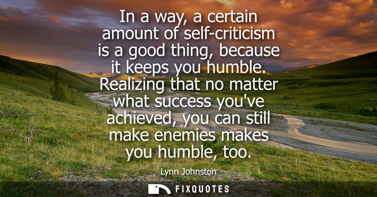 In a way, a certain amount of self-criticism is a good thing, because it keeps you humble. Realizing that no matter what