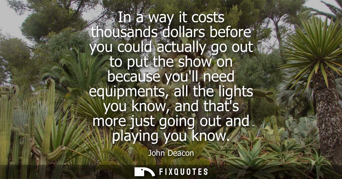 In a way it costs thousands dollars before you could actually go out to put the show on because youll need equipments, a