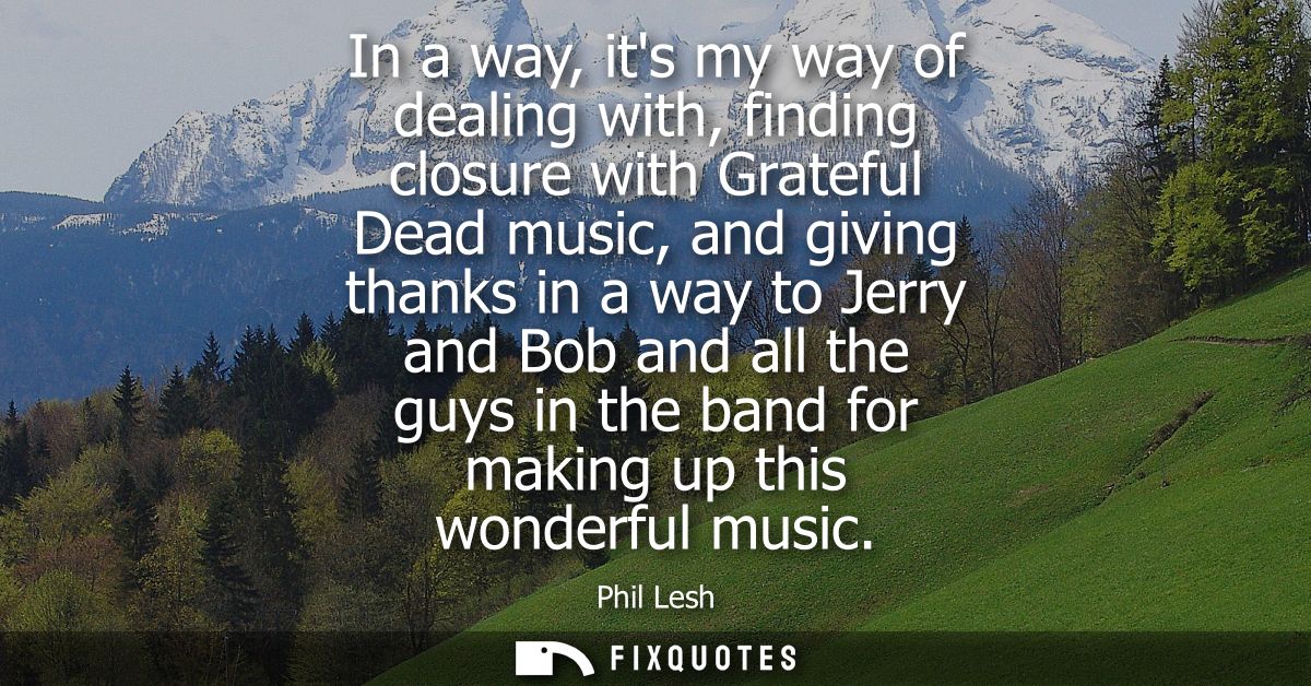 In a way, its my way of dealing with, finding closure with Grateful Dead music, and giving thanks in a way to Jerry and 