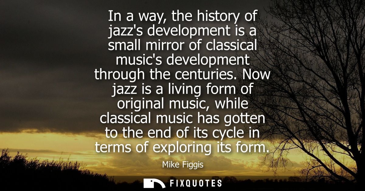 In a way, the history of jazzs development is a small mirror of classical musics development through the centuries.
