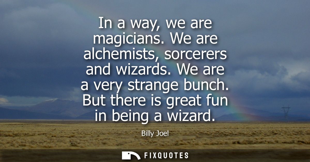 In a way, we are magicians. We are alchemists, sorcerers and wizards. We are a very strange bunch. But there is great fu