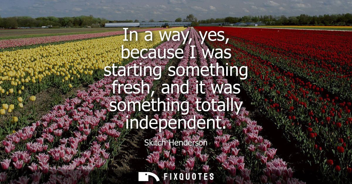 In a way, yes, because I was starting something fresh, and it was something totally independent
