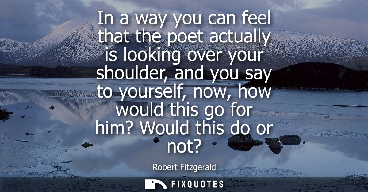 In a way you can feel that the poet actually is looking over your shoulder, and you say to yourself, now, how would this