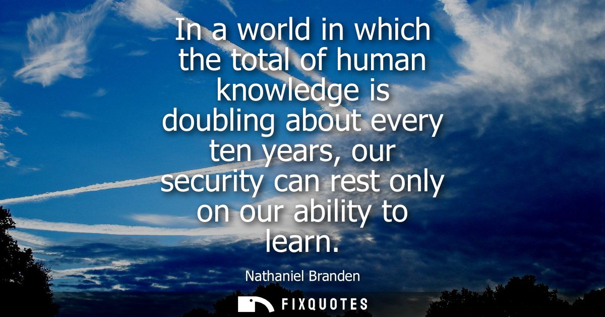 In a world in which the total of human knowledge is doubling about every ten years, our security can rest only on our ab