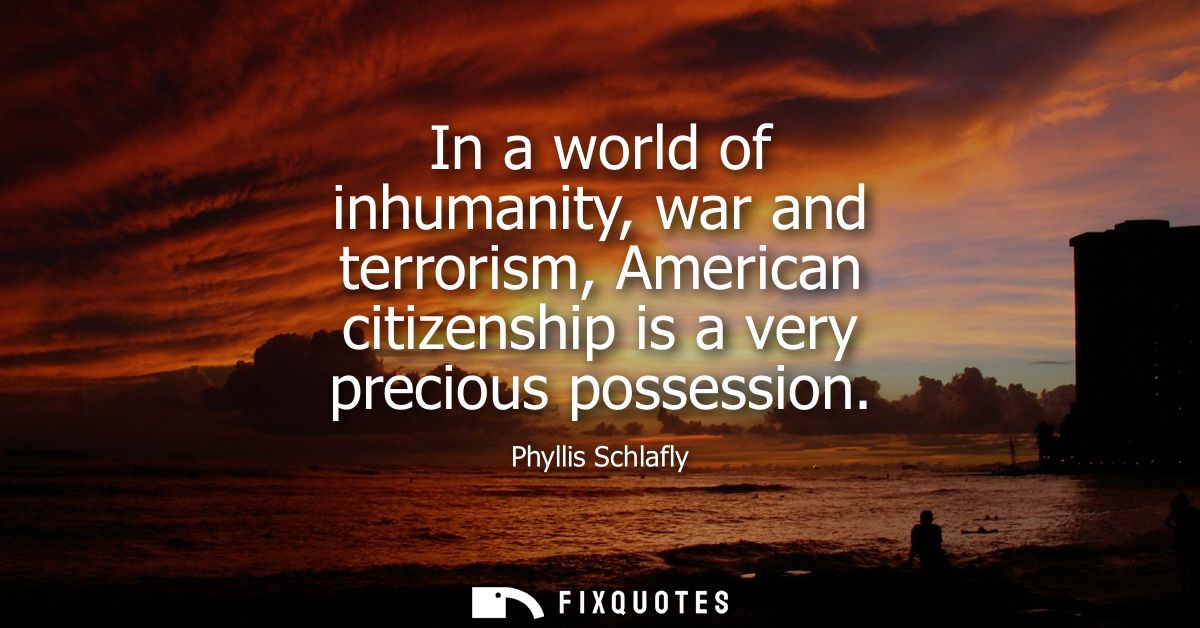 In a world of inhumanity, war and terrorism, American citizenship is a very precious possession - Phyllis Schlafly