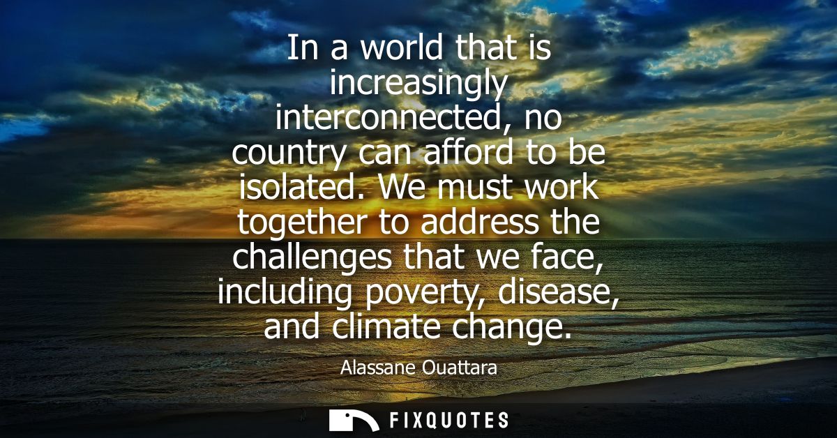 In a world that is increasingly interconnected, no country can afford to be isolated. We must work together to address t