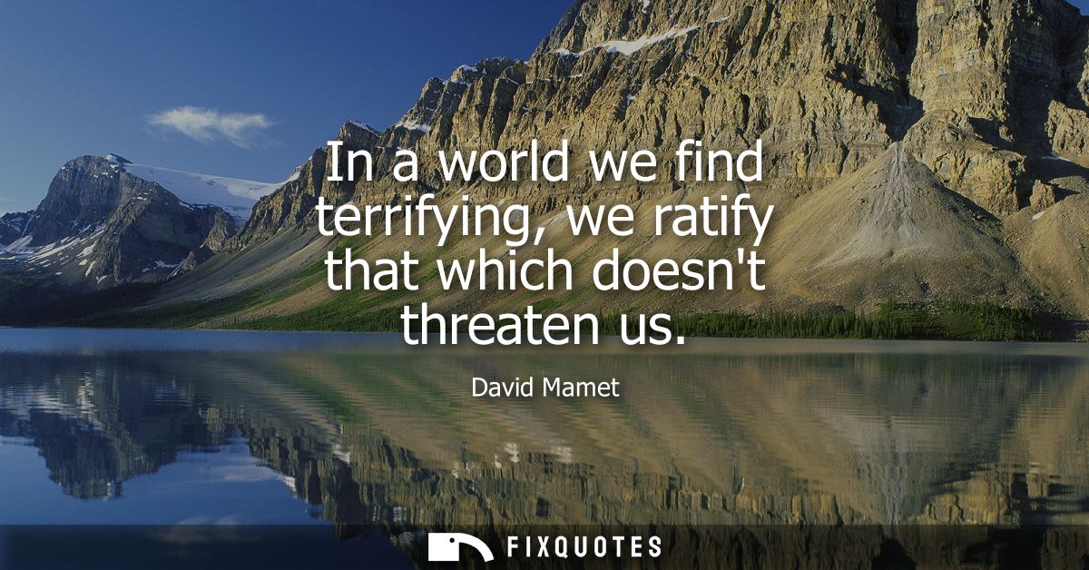 In a world we find terrifying, we ratify that which doesnt threaten us