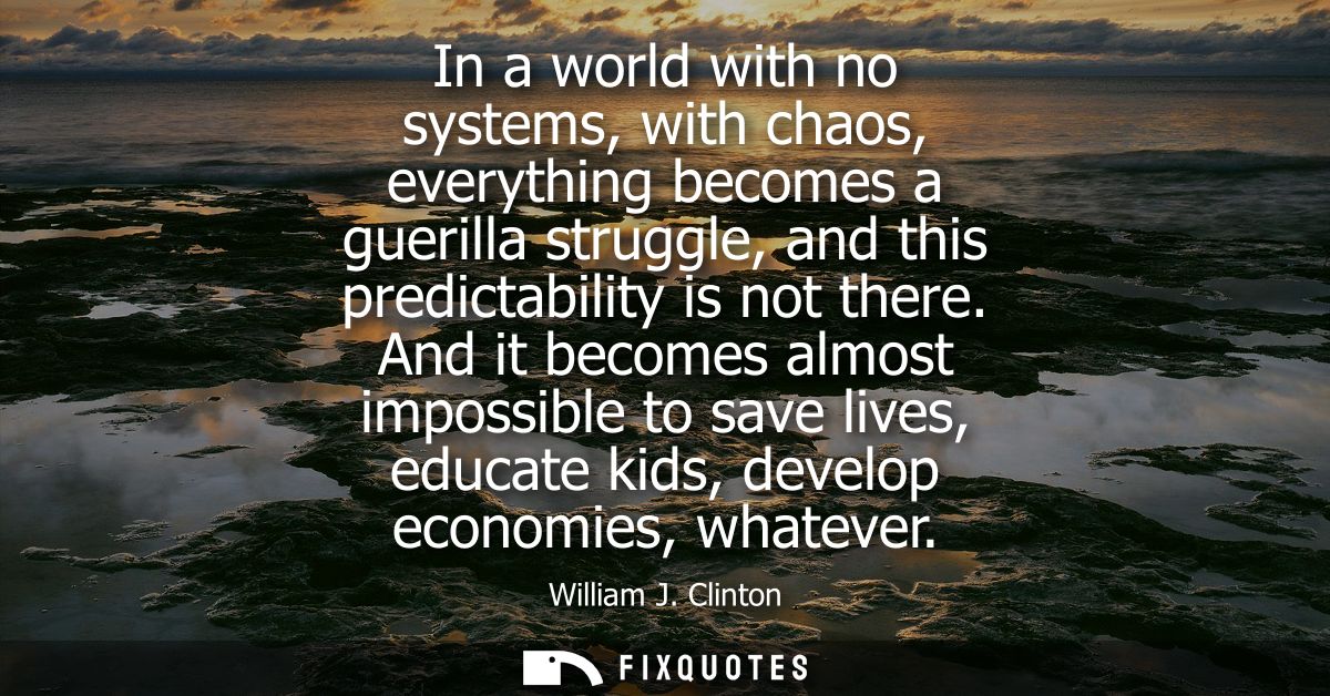 In a world with no systems, with chaos, everything becomes a guerilla struggle, and this predictability is not there.