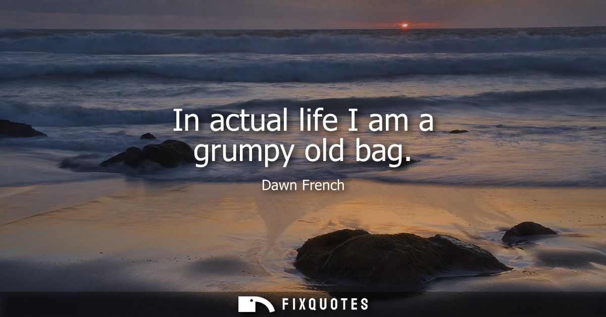 In actual life I am a grumpy old bag