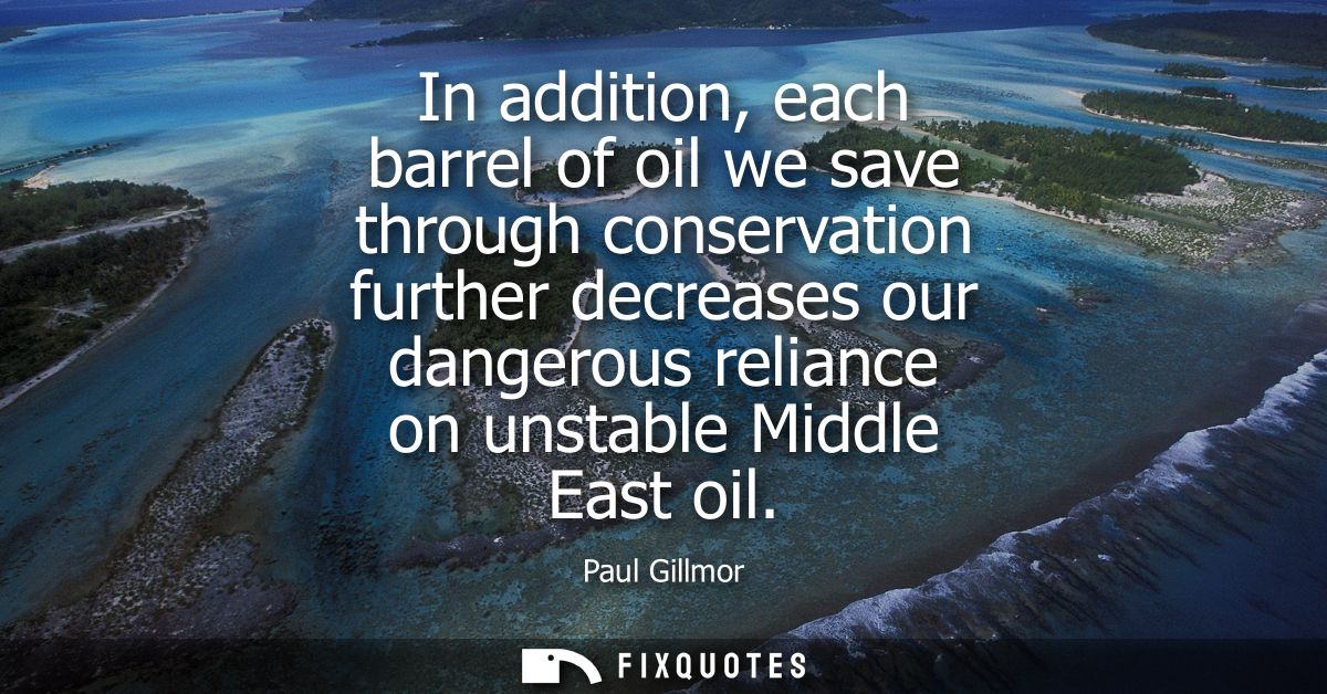 In addition, each barrel of oil we save through conservation further decreases our dangerous reliance on unstable Middle