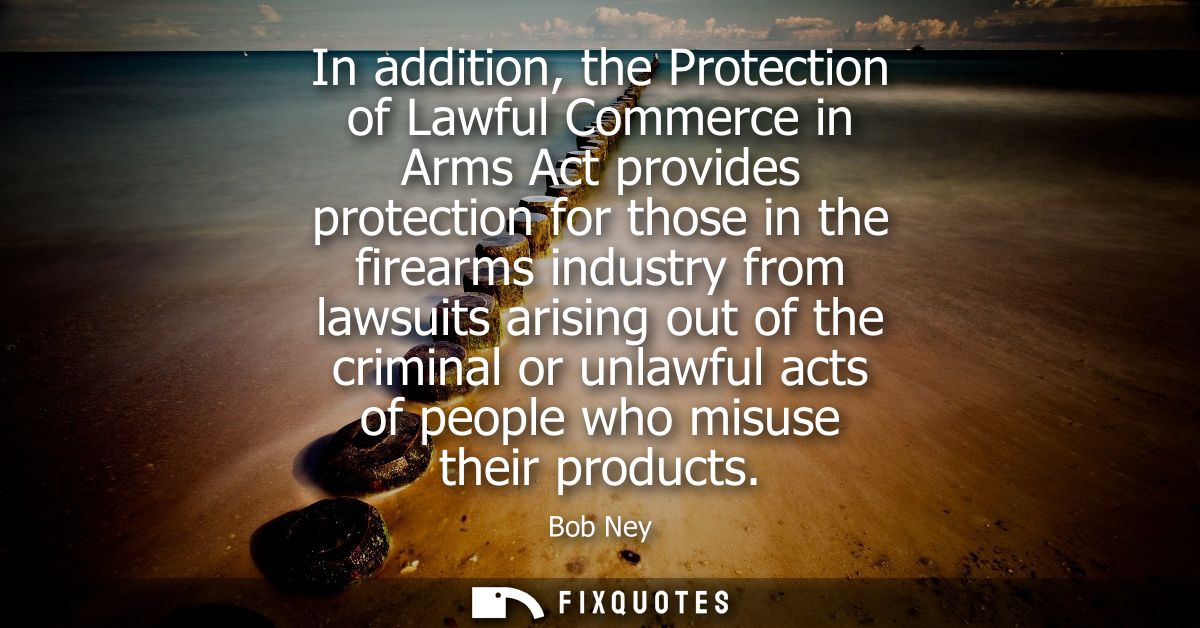 In addition, the Protection of Lawful Commerce in Arms Act provides protection for those in the firearms industry from l
