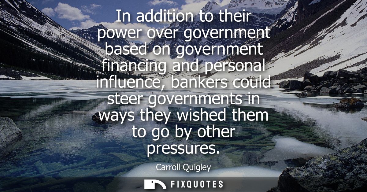 In addition to their power over government based on government financing and personal influence, bankers could steer gov