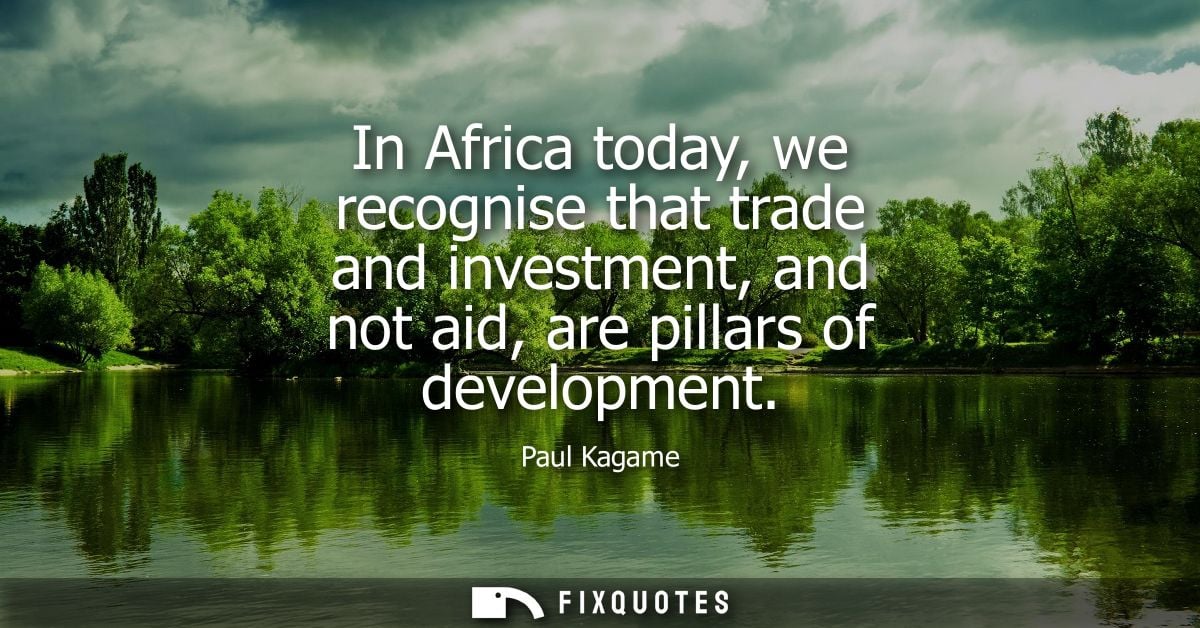 In Africa today, we recognise that trade and investment, and not aid, are pillars of development