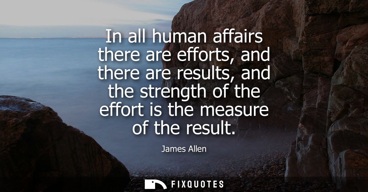 In all human affairs there are efforts, and there are results, and the strength of the effort is the measure of the resu