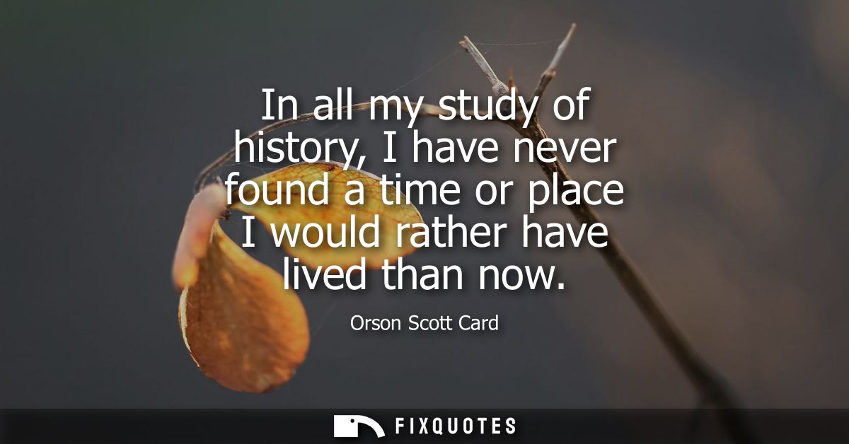 In all my study of history, I have never found a time or place I would rather have lived than now