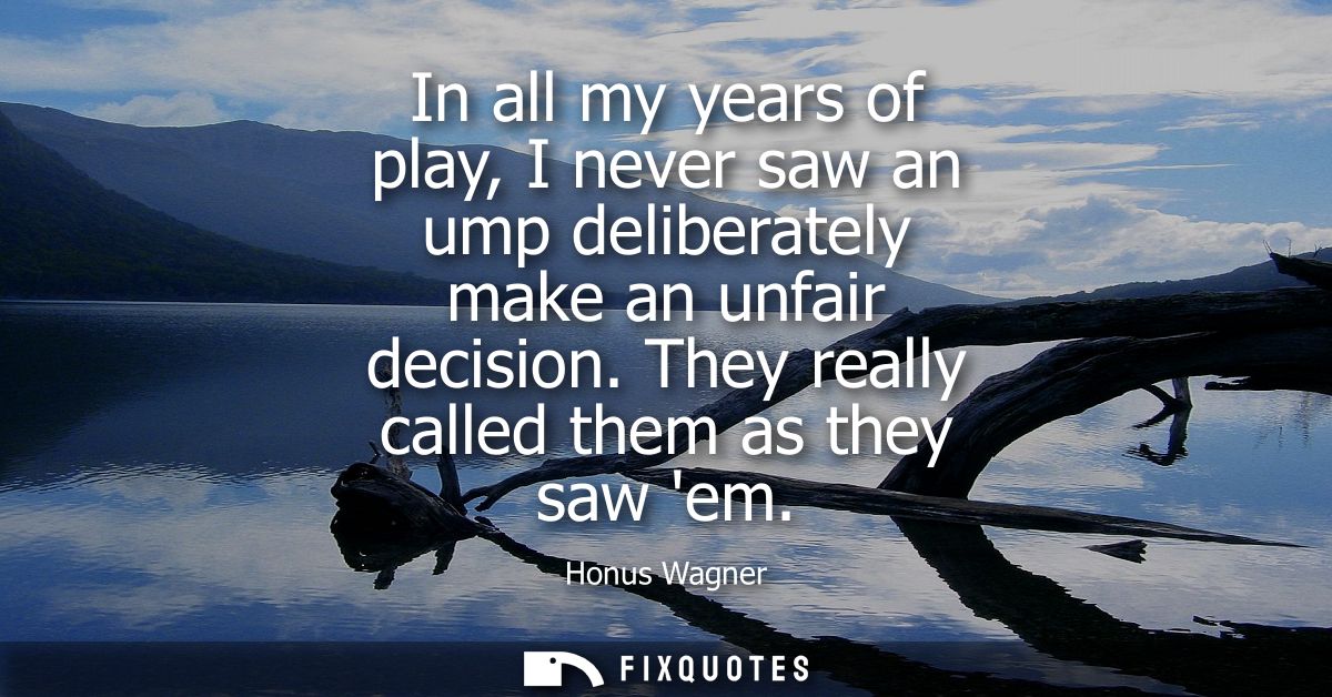 In all my years of play, I never saw an ump deliberately make an unfair decision. They really called them as they saw em