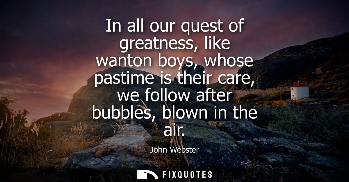 In all our quest of greatness, like wanton boys, whose pastime is their care, we follow after bubbles, blown in the air