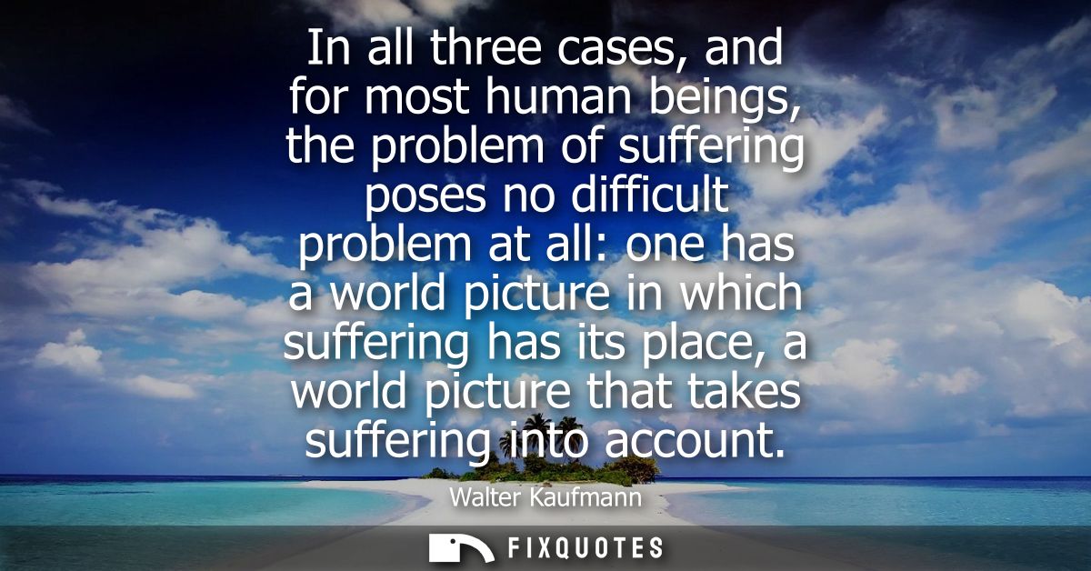 In all three cases, and for most human beings, the problem of suffering poses no difficult problem at all: one has a wor
