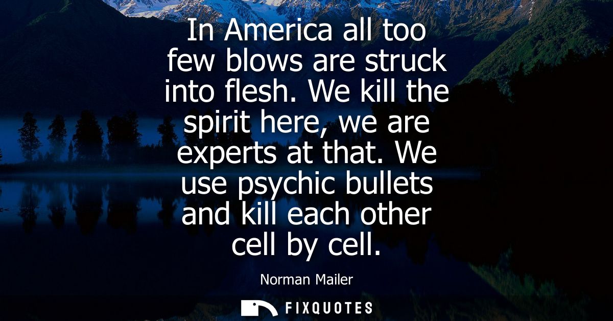 In America all too few blows are struck into flesh. We kill the spirit here, we are experts at that. We use psychic bull