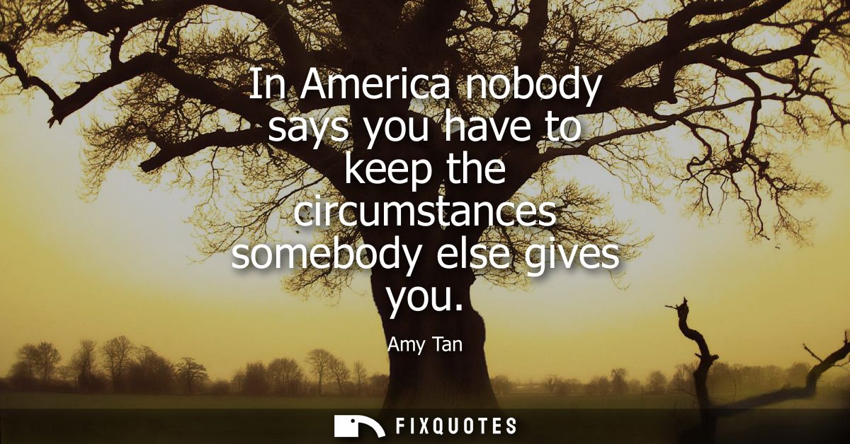 In America nobody says you have to keep the circumstances somebody else gives you