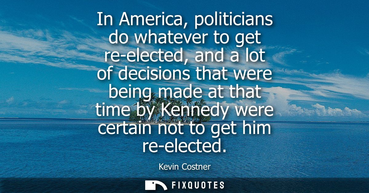 In America, politicians do whatever to get re-elected, and a lot of decisions that were being made at that time by Kenne