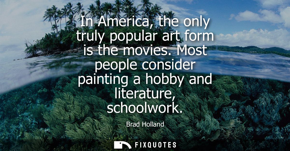 In America, the only truly popular art form is the movies. Most people consider painting a hobby and literature, schoolw