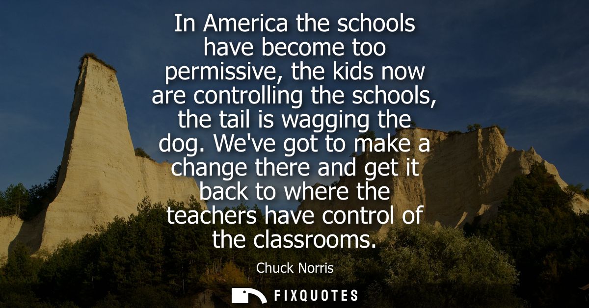 In America the schools have become too permissive, the kids now are controlling the schools, the tail is wagging the dog