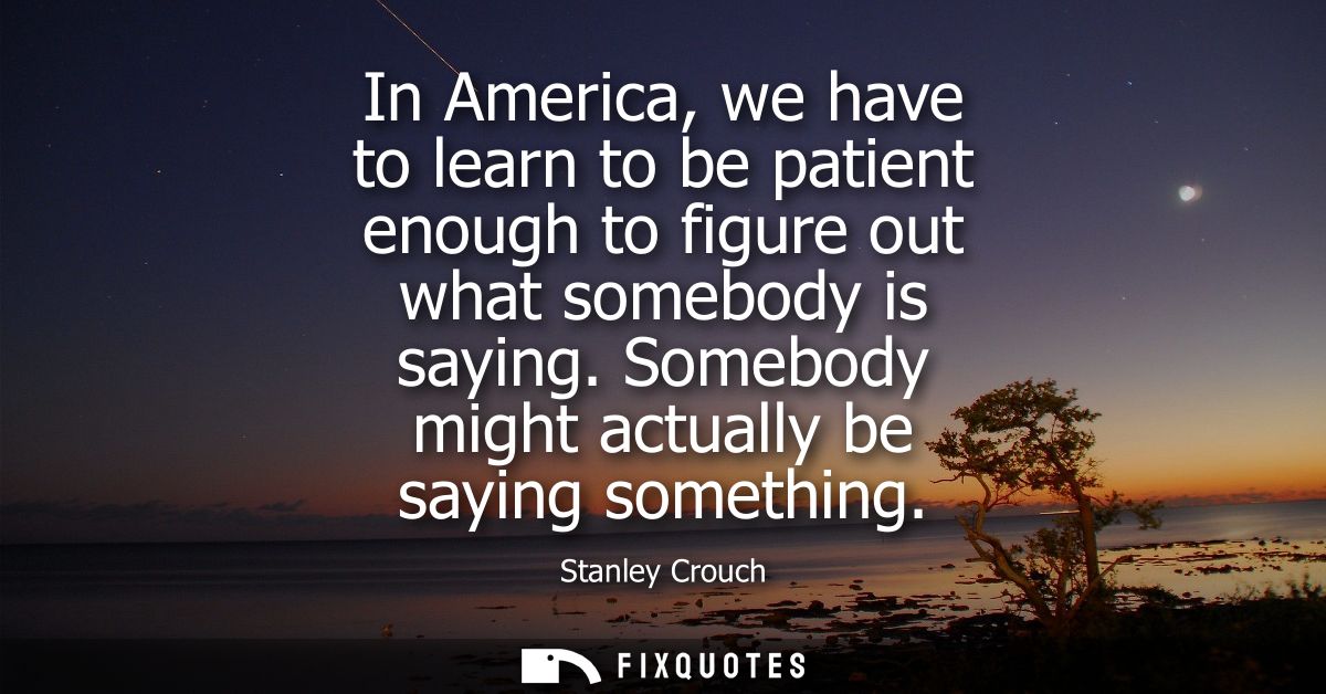In America, we have to learn to be patient enough to figure out what somebody is saying. Somebody might actually be sayi