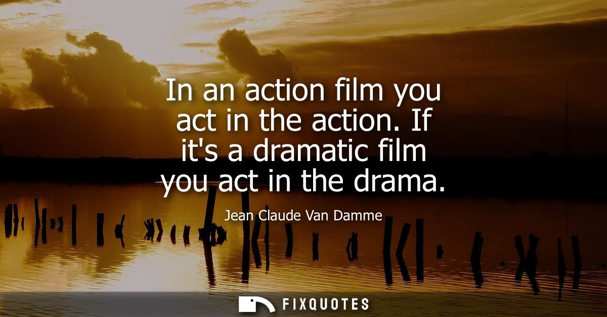 In an action film you act in the action. If its a dramatic film you act in the drama