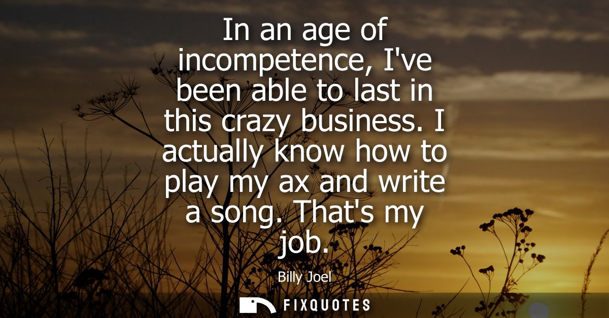 In an age of incompetence, Ive been able to last in this crazy business. I actually know how to play my ax and write a s